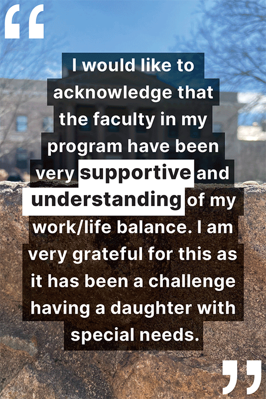 "Knowing that I would face many challenges returning to school, I took advantage of various resources through Diversity and Student Success, The Learning Center, and Counseling and Psychological Services. The resources were valuable, both as practical resources, and [as] ways to connect with others. I even took improv classes and embraced being vulnerable, something I had avoided in the past."