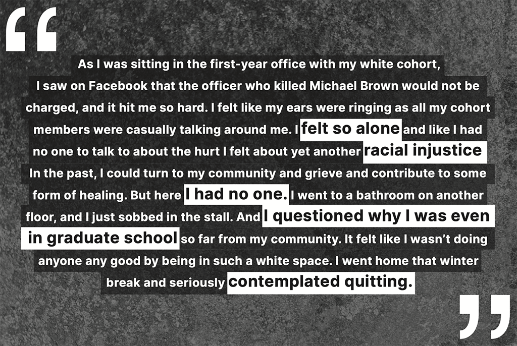 "As I was sitting in the first-year office with my white cohort, I saw on Facebook that the officer who killed Michael Brown would not be charged, and it hit me so hard. I felt like my ears were ringing as all my cohort members were casually talking around me. I felt so alone and like I had no one to talk to about the hurt I felt about yet another racial injustice. In the past, I could turn to my community and grieve and contribute to some form of healing. But here I had no one. I went to a bathroom on another floor, and I just sobbed in the stall. And I questioned why I was even in graduate school so far from my community. It felt like I wasn’t doing anyone any good by being in such a white space. I went home that winter break and seriously contemplated quitting."