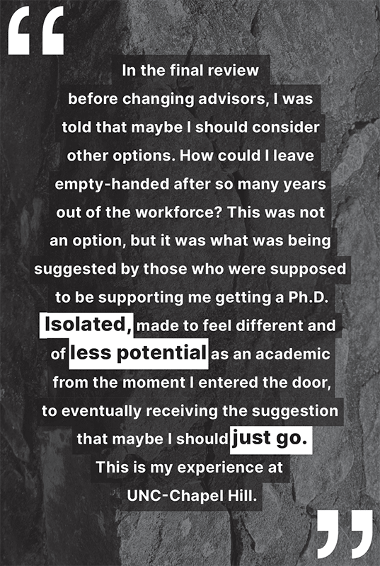 "In the final review before changing advisors, I was told that maybe I should consider other options. How could I leave empty-handed after so many years out of the workforce? This was not an option, but it was what was being suggested by those who were supposed to be supporting me getting a Ph.D. Isolated, made to feel different and of less potential as an academic from the moment I entered the door, to eventually receiving the suggestion that maybe I should just go. This is my experience at UNC-Chapel Hill."
