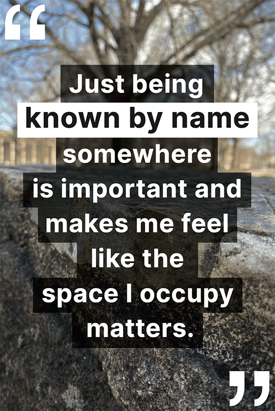"Just being known by name somewhere is important and makes me feel like the space I occupy matters."