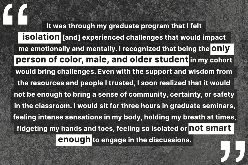 "It was through my graduate program that I felt isolation [and] experienced challenges that would impact me emotionally and mentally. I recognized that being the only person of color, male, and older student in my cohort would bring challenges. Even with the support and wisdom from the resources and people I trusted, I soon realized that it would not be enough to bring a sense of community, certainty, or safety in the classroom. I would sit for three hours in graduate seminars, feeling intense sensations in my body, holding my breath at times, fidgeting my hands and toes, feeling so isolated or not smart enough to engage in the discussions."
