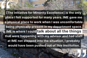 "[The Initiative for Minority Excellence] is the only place I felt supported for many years. IME gave me a physical place to work when I was uncomfortable being physically present in my department space. IME is where I could talk about all the things that were happening with my advisor and had staff at IME not stepped into the situation, I probably would have been pushed out of this institution."