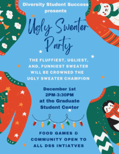 Diversity Student Success Holiday flyer. With a light Blue background with graphics of ugly sweaters in each corner. The middle of the flyer reads Ugly Sweater party. The fluffiest,ugliest, and funniest sweater will be crowned the ugly sweater champion. The bottom of the flyer reads December 1st from 2pm-3pm at the Graduate student center. Food, games, and community opens to all DSS initiative. 