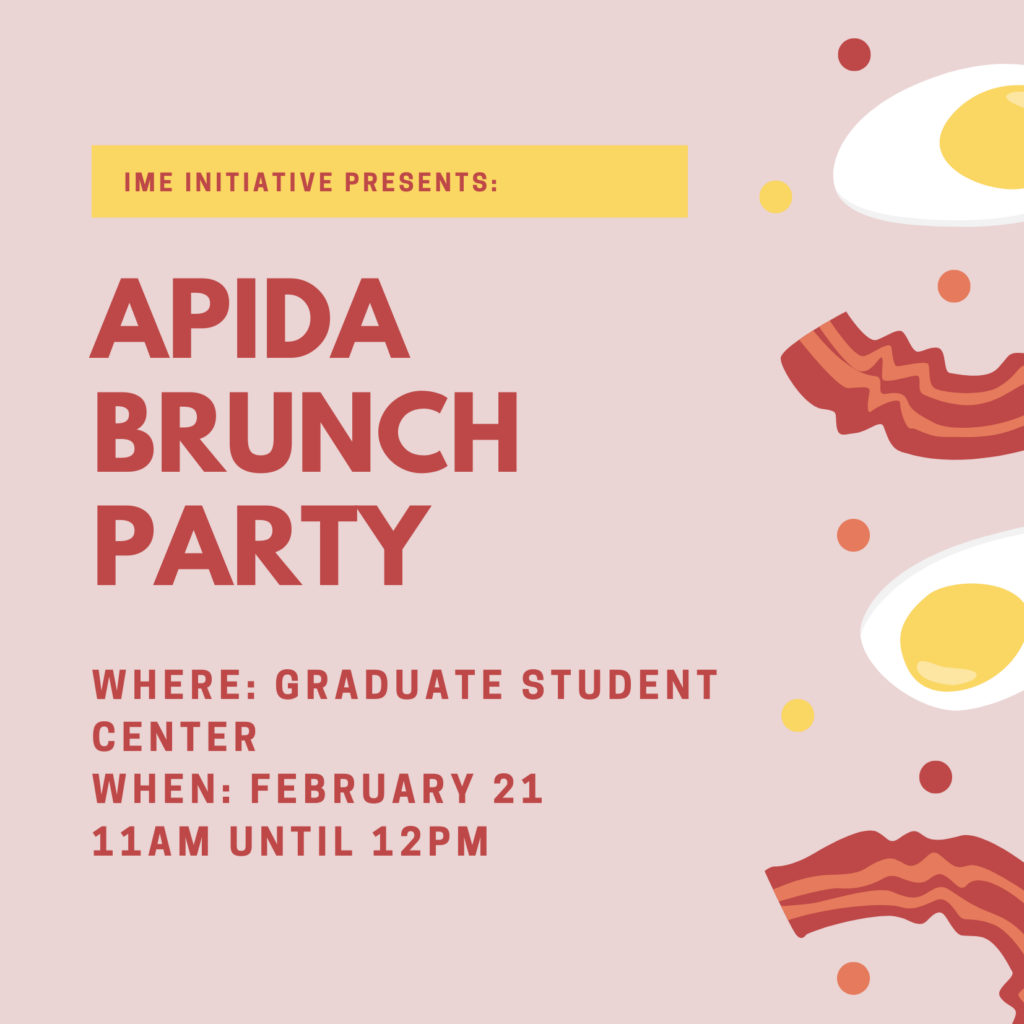 IME Initiative Presents: APIDA Brunch Party. Where: Graduate Student Center. When: February 21 from 11 a.m. until 12:30 p.m. Illustration of bacon and eggs lining the right side of the flyer with a peach background and red colored font.