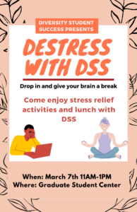 Peach and black flyer With with a graphic of a student on a laptop and graphic with a women doing yoga. Flyer reads Diversity Student Success presents Destress with DSS. Drop in and give your brain a break. Come enjoy stress relief activities and lunch with DSS. When: Marth 7th from 11AM until 1PM. When: The graduate student center.