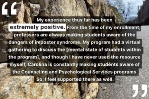 "My experience thus far has been extremely positive. From the time of my enrollment, professors are always making students aware of the dangers of imposter syndrome. My program had a virtual gathering to discuss the [mental state of students within the program], and though I have never used the resource myself, Carolina is constantly making students aware of the Counseling and Psychological Services programs. So, I feel supported there as well."