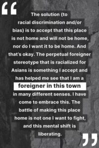 "The solution (to racial discrimination and/or bias) is to accept that this place is not home and will not be home, nor do I want it to be home. And that’s okay. The perpetual foreigner stereotype that is racialized for Asians is something I accept and has helped me see that I am a foreigner in this town in many different senses. I have come to embrace this. The battle of making this place home is not one I want to fight, and this mental shift is liberating."