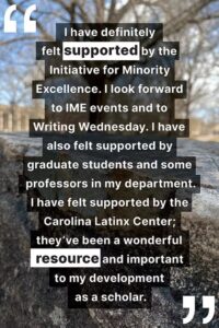 "I have definitely felt supported by the Initiative for Minority Excellence. I look forward to IME events and to Writing Wednesday. I have also felt supported by graduate students and some professors in my department. I have felt supported by the Carolina Latinx Center; they’ve been a wonderful resource and important to my development as a scholar."