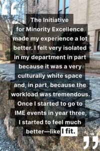 "The Initiative for Minority Excellence made my experience a lot better. I felt very isolated in my department in part because it was a very culturally white space and, in part, because the workload was tremendous. Once I started to go to IME events in year three, I started to feel much better—like I fit."