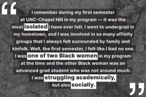 "I remember during my first semester at UNC-Chapel Hill in my program — it was the most isolated I have ever felt. I went to undergrad in my hometown, and I was involved in so many affinity groups that I always felt surrounded by family and kinfolk. Well, the first semester, I felt like I had no one. I was one of two Black women in my program at the time and the other Black woman was an advanced grad student who was not around much. I was struggling academically, but also socially."