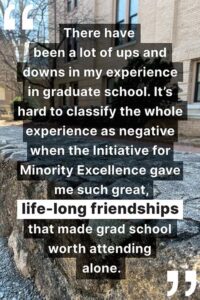 "There have been a lot of ups and downs in my experience in graduate school. It’s hard to classify the whole experience as negative when the Initiative for Minority Excellence gave me such great, life-long friendships that made grad school worth attending alone."