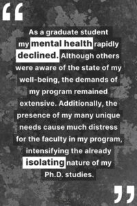 "As a graduate student my mental health rapidly declined. Although others were aware of the state of my well-being, the demands of my program remained extensive. Additionally, the presence of my many unique needs cause much distress for the faculty in my program, intensifying the already isolating nature of my Ph.D. studies."