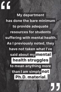 "My department has done the bare minimum to provide adequate resources for students suffering with mental health. As I previously noted, they have not taken what I’ve said about my mental health struggles to mean anything more than I am simply not Ph.D. material."
