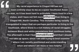 "My racial experience in Chapel Hill has not been entirely clear to me as a queer Southeast Asian cis man, so it has been hard to articulate. I have lived in a few states, and I have not felt more othered than living in Chapel Hill, North Carolina. This includes being racially triangulated in ways that are perhaps particular to living in the Southeast, where there is a rich history of racial struggles between Black and white populations that continues today. The aftermath is that I feel immobilized and that I should not take up space, since I am still trying to best examine where I am racially positioned and understanding when and where I am more or less helpful."