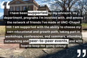 "I have been supported by my advisors, my department, programs I’m involved with, and among the network of friends I’ve made at UNC-Chapel Hill. I am supported with the ability to choose my own educational and growth path, taking part in workshops, conferences, and seminars, attending networking and peer-to-peer events, and with food to keep me going strong!"