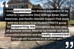 "I truly appreciate the diverse population of my cohorts. I understand [the] Gillings Asian, Asian American, and Pacific Islander Support Pod along with the Carolina Grad Student F1RSTS group for supporting me throughout my first year of graduate school. Most of my friends are first generation students and we really connected through our experiences as a first-gen."