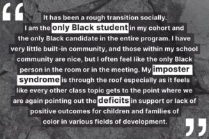 "It has been a rough transition socially. I am the only Black student in my cohort and the only Black candidate in the entire program. I have very little built-in community, and those within my school community are nice, but I often feel like the only Black person in the room or in the meeting. My imposter syndrome is through the roof especially as it feels like every other class topic gets to the point where we are again pointing out the deficits in support or lack of positive outcomes for children and families of color in various fields of development."
