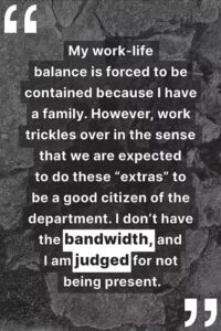 "My work-life balance is forced to be contained because I have a family. However, work trickles over in the sense that we are expected to do these “extras” to be a good citizen of the department. I don’t have the bandwidth, and I am judged for not being present."