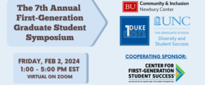 The 7th Annual First-Generation Graduate Student Symposium, Friday, February 2, from 1 - 5 PM EST, virtually on Zoom. Presented by the Newbury Center, Duke F1RSTS, UNC DSS, and NASPA's Center for First-Generation Student Success.
